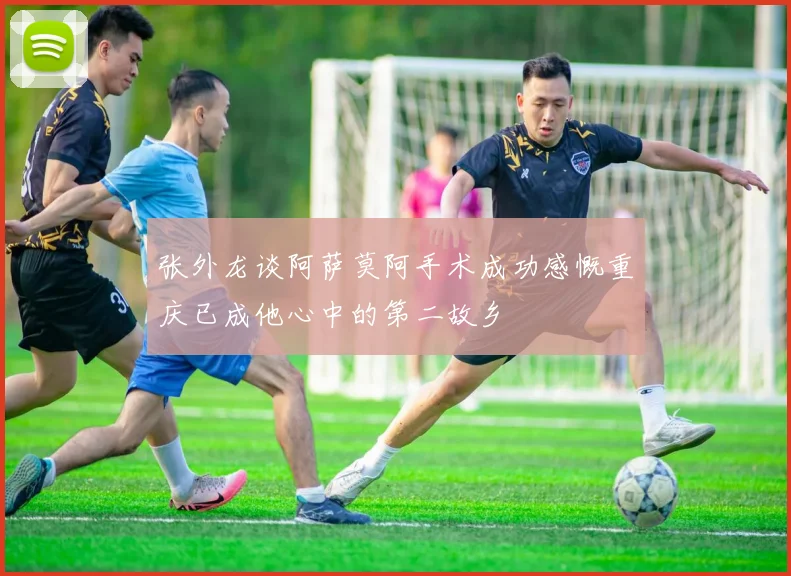 张外龙谈阿萨莫阿手术成功感慨重庆已成他心中的第二故乡