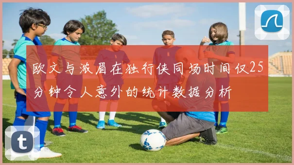 欧文与浓眉在独行侠同场时间仅25分钟令人意外的统计数据分析