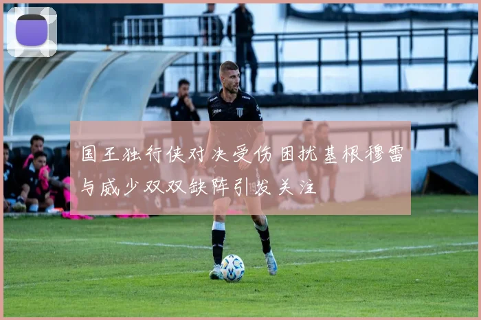 国王独行侠对决受伤困扰基根穆雷与威少双双缺阵引发关注