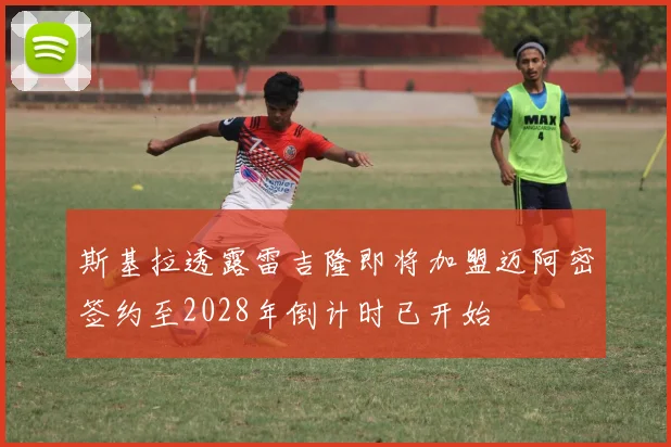 斯基拉透露雷吉隆即将加盟迈阿密签约至2028年倒计时已开始