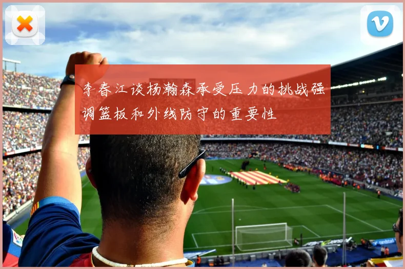 李春江谈杨瀚森承受压力的挑战强调篮板和外线防守的重要性