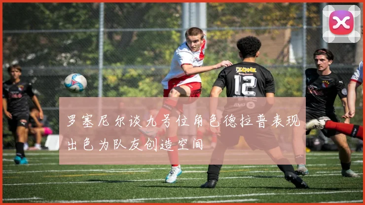 罗塞尼尔谈九号位角色德拉普表现出色为队友创造空间