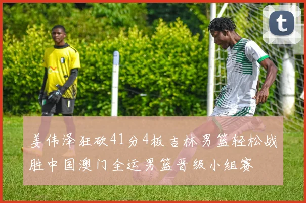 姜伟泽狂砍41分4板吉林男篮轻松战胜中国澳门全运男篮晋级小组赛