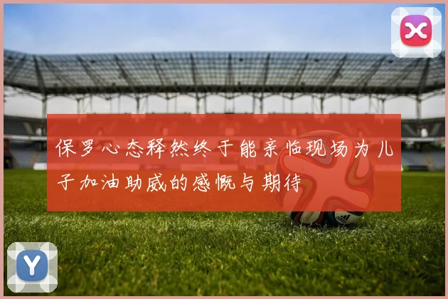保罗心态释然终于能亲临现场为儿子加油助威的感慨与期待