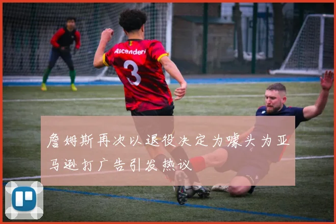 詹姆斯再次以退役决定为噱头为亚马逊打广告引发热议