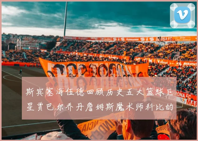 斯宾塞海伍德回顾历史五大篮球巨星贾巴尔乔丹詹姆斯魔术师科比的辉煌成就