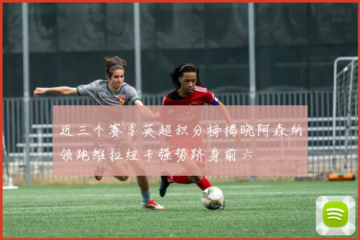 近三个赛季英超积分榜揭晓阿森纳领跑维拉纽卡强势跻身前六
