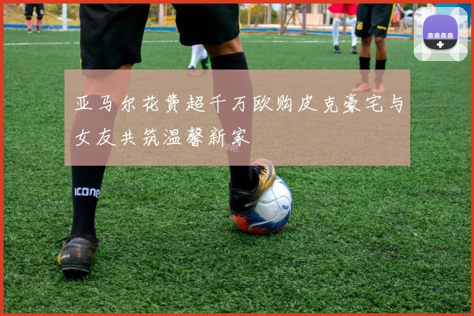 亚马尔花费超千万欧购皮克豪宅与女友共筑温馨新家