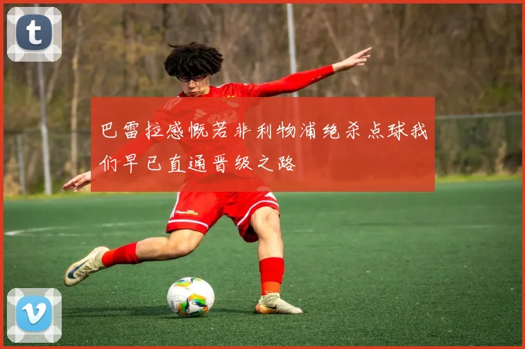 巴雷拉感慨若非利物浦绝杀点球我们早已直通晋级之路