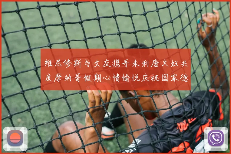 维尼修斯与女友携手米利唐夫妇共度摩纳哥假期心情愉悦庆祝国家德比胜利