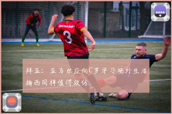 拜亚：亚马尔应向C罗学习场外生活梅西同样值得效仿