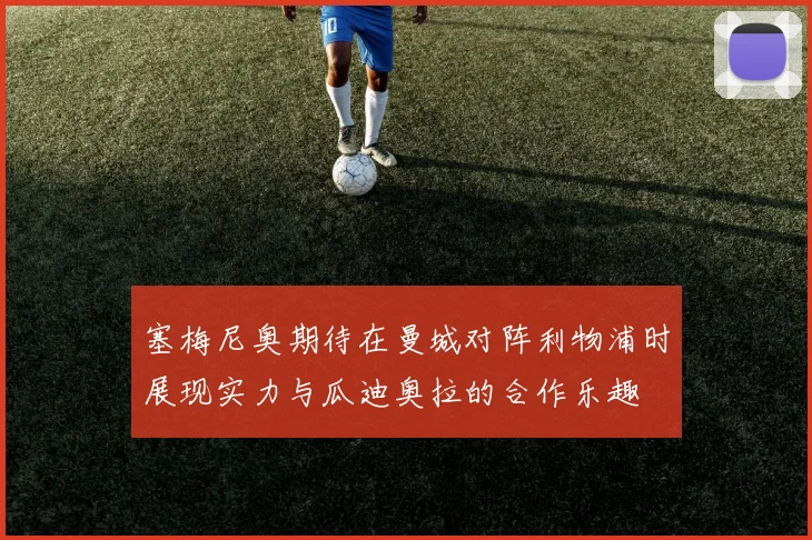 塞梅尼奥期待在曼城对阵利物浦时展现实力与瓜迪奥拉的合作乐趣
