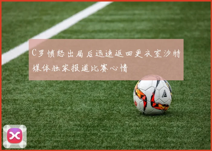 C罗愤怒出局后迅速返回更衣室沙特媒体独家报道比赛心情