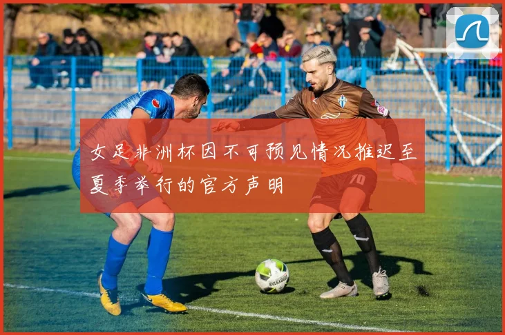 女足非洲杯因不可预见情况推迟至夏季举行的官方声明