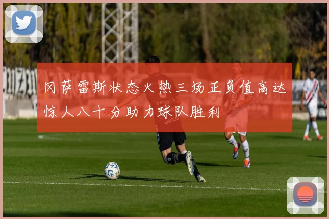 冈萨雷斯状态火热三场正负值高达惊人八十分助力球队胜利