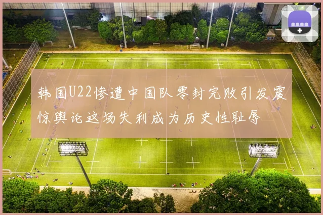 韩国U22惨遭中国队零封完败引发震惊舆论这场失利成为历史性耻辱