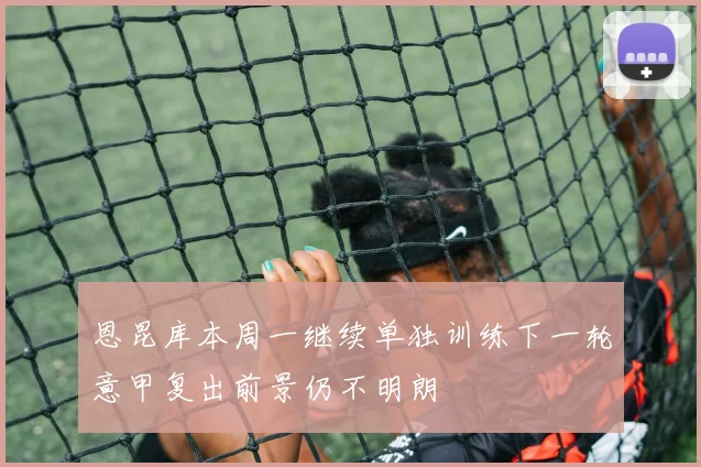 恩昆库本周一继续单独训练下一轮意甲复出前景仍不明朗
