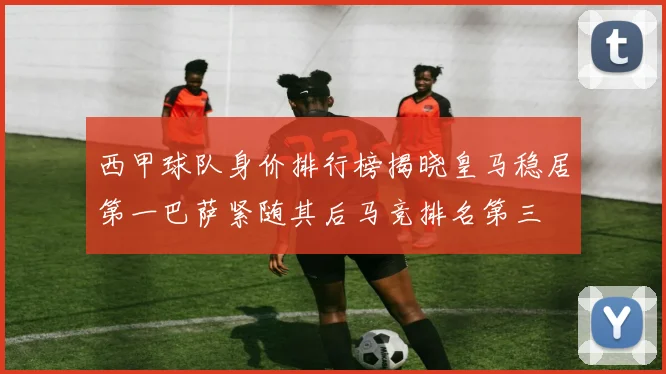 西甲球队身价排行榜揭晓皇马稳居第一巴萨紧随其后马竞排名第三