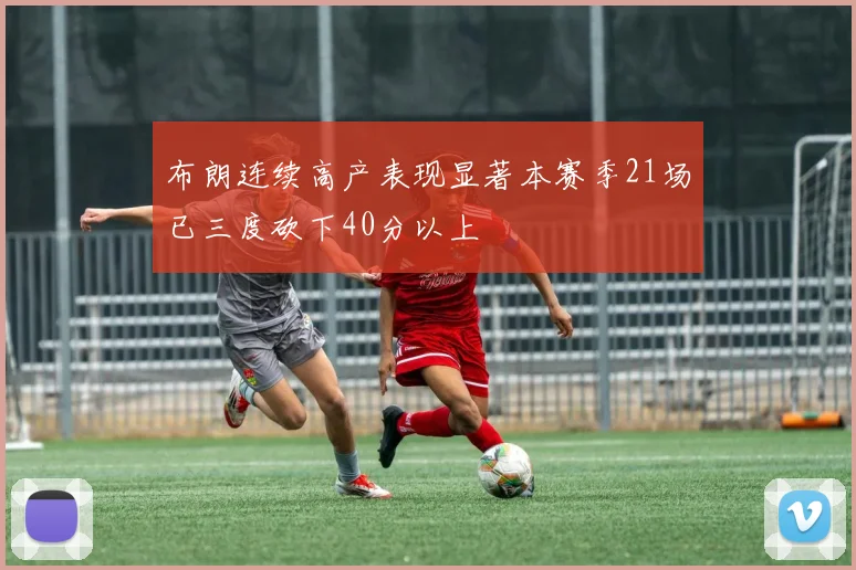 布朗连续高产表现显著本赛季21场已三度砍下40分以上