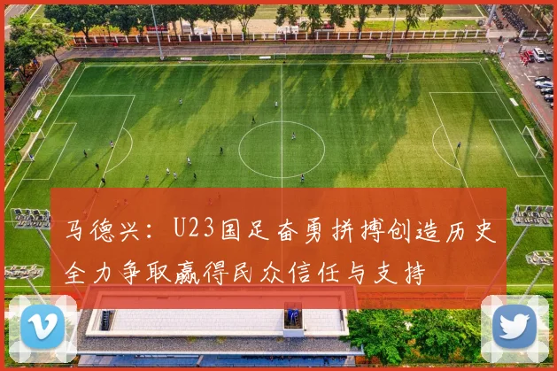 马德兴：U23国足奋勇拼搏创造历史全力争取赢得民众信任与支持