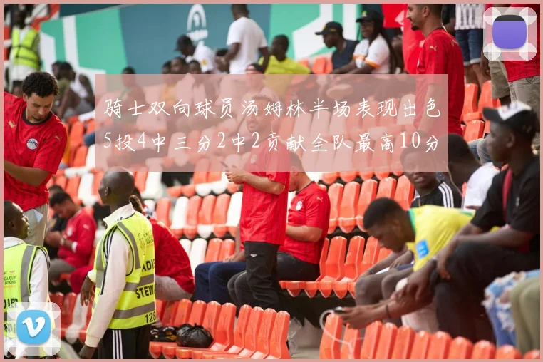 骑士双向球员汤姆林半场表现出色5投4中三分2中2贡献全队最高10分