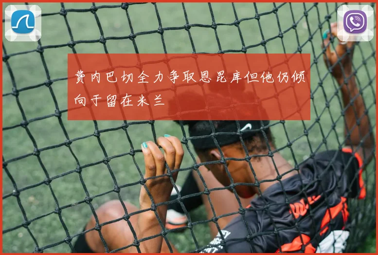 费内巴切全力争取恩昆库但他仍倾向于留在米兰