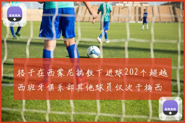 格子在西蒙尼执教下进球202个超越西班牙俱乐部其他球员仅次于梅西