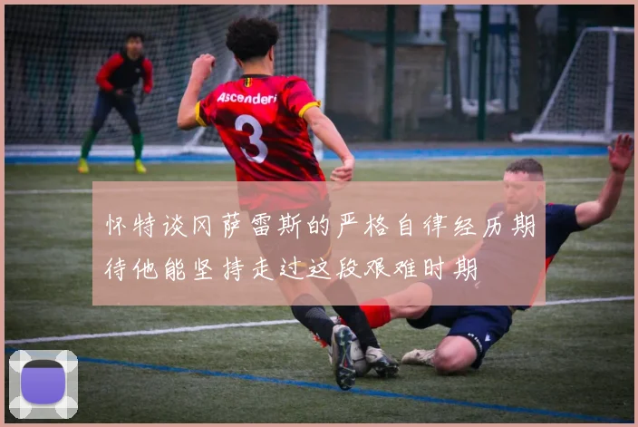 怀特谈冈萨雷斯的严格自律经历期待他能坚持走过这段艰难时期