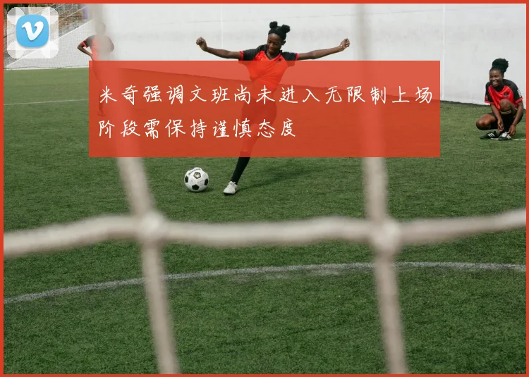 米奇强调文班尚未进入无限制上场阶段需保持谨慎态度