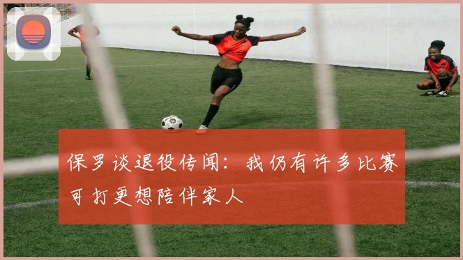 保罗谈退役传闻：我仍有许多比赛可打更想陪伴家人