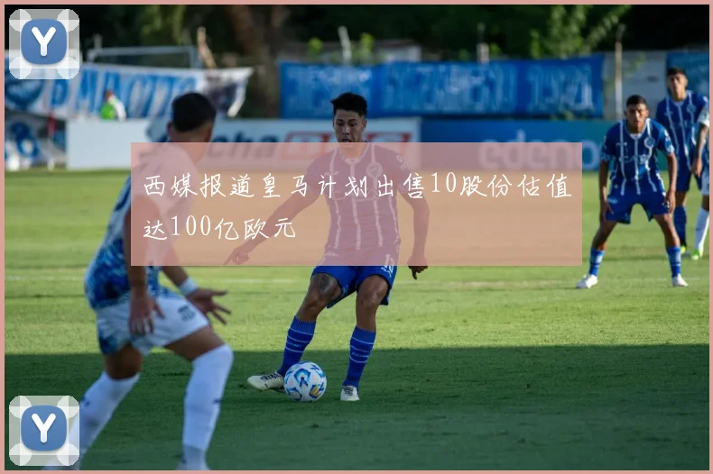 西媒报道皇马计划出售10股份估值达100亿欧元