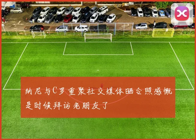 纳尼与C罗重聚社交媒体晒合照感慨是时候拜访老朋友了