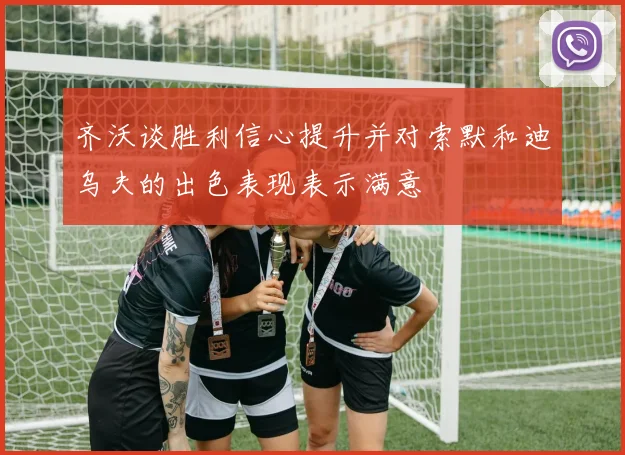 齐沃谈胜利信心提升并对索默和迪乌夫的出色表现表示满意