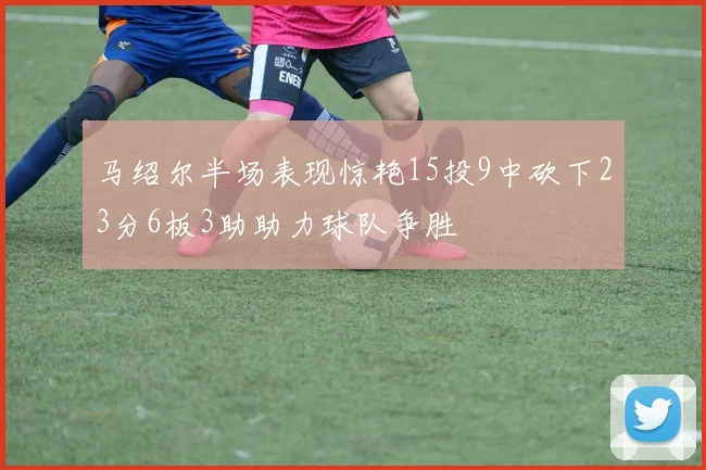 马绍尔半场表现惊艳15投9中砍下23分6板3助助力球队争胜