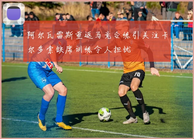 阿尔瓦雷斯重返马竞合练引关注卡尔多索缺席训练令人担忧