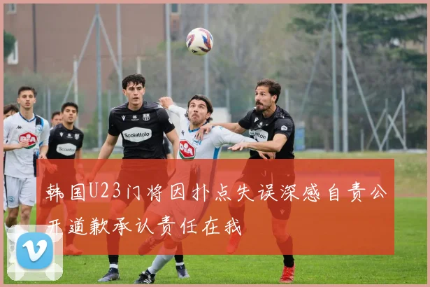 韩国U23门将因扑点失误深感自责公开道歉承认责任在我