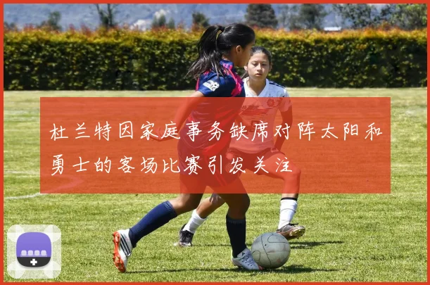 杜兰特因家庭事务缺席对阵太阳和勇士的客场比赛引发关注